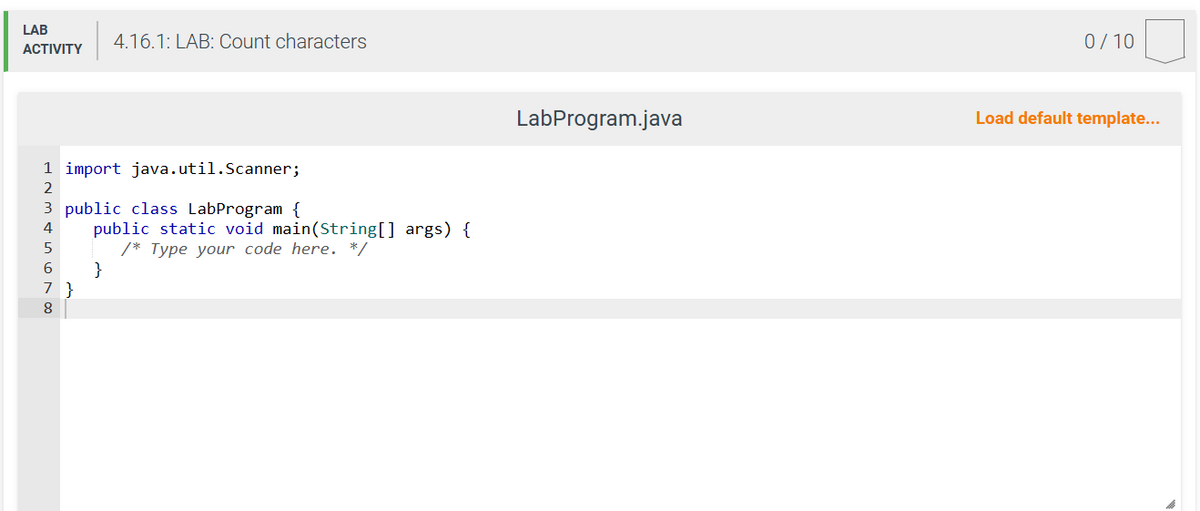 LAB
ACTIVITY
ANM5678
1 import java.util.Scanner;
3 public class LabProgram {
2
7 }
4.16.1: LAB: Count characters
public static void main(String[] args) {
/* Type your code here. */
}
LabProgram.java
0/10
Load default template...