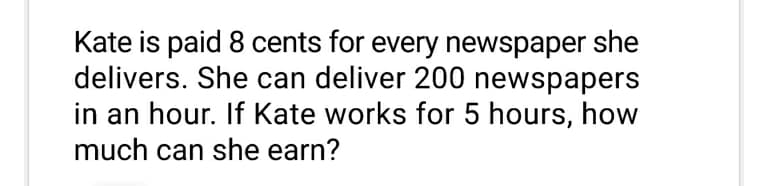 Kate is paid 8 cents for every newspaper she
delivers. She can deliver 200 newspapers
in an hour. If Kate works for 5 hours, how
much can she earn?
