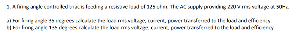 1. A firing angle controlled triac is feeding a resistive load of 125 ohm. The AC supply providing 220 V rms voltage at 50HZ.
a) For firing angle 35 degrees calculate the load rms voltage, current, power transferred to the load and efficiency.
b) For firing angle 135 degrees calculate the load rms voltage, current, power transferred to the load and efficiency
