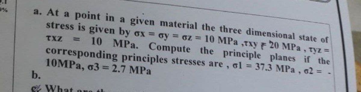 a. At a point in a given material the three dimensional state of
stress is given by ox oy oz = 10 MPa ,Txy 20 MPa, ryz =
%3D
TXZ
10 MPa. Compute the principle planes if the
corresponding principles stresses are, ol = 37.3 MPa, 62 = -
10MPA, o3 = 2.7 MPa
b.
%3D
%3D
& What ono
