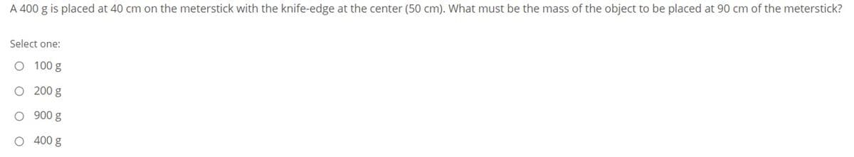 A 400 g is placed at 40 cm on the meterstick with the knife-edge at the center (50 cm). What must be the mass of the object to be placed at 90 cm of the meterstick?
Select one:
O 100 g
O 200 g
O 900 g
O 400 g
