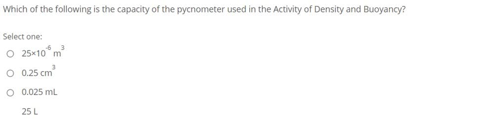 Which of the following is the capacity of the pycnometer used in the Activity of Density and Buoyancy?
Select one:
O 25x10 m
O 0.25 cm
O 0.025 mL
25 L
