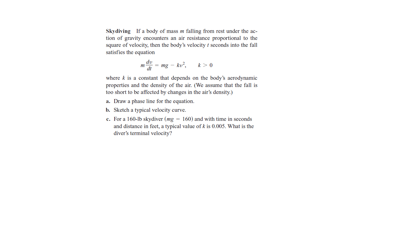 Skydiving If a body of mass m falling from rest under the ac-
tion of gravity encounters an air resistance proportional to the
square of velocity, then the body's velocity t seconds into the fall
satisfies the equation
dv
т
dt
mg - kv?,
k> 0
where k is a constant that depends on the body's aerodynamic
properties and the density of the air. (We assume that the fall is
too short to be affected by changes in the air's density.)
a. Draw a phase line for the equation.
b. Sketch a typical velocity curve.
c. For a 160-lb skydiver (mg = 160) and with time in seconds
and distance in feet, a typical value of k is 0.005. What is the
diver's terminal velocity?
