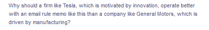 Why should a firm like Tesla, which is motivated by innovation, operate better
with an email rule memo like this than a company like General Motors, which is
driven by manufacturing?