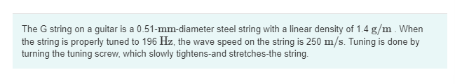 The G string on a guitar is a 0.51-mm-diameter steel string with a linear density of 1.4 g/m . When
the string is properly tuned to 196 Hz, the wave speed on the string is 250 m/s. Tuning is done by
turning the tuning screw, which slowly tightens-and stretches-the string.