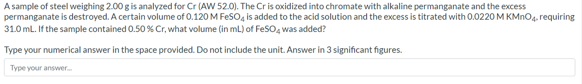 A sample of steel weighing 2.00 g is analyzed for Cr (AW 52.0). The Cr is oxidized into chromate with alkaline permanganate and the excess
permanganate is destroyed. A certain volume of 0.120 M FeSO4 is added to the acid solution and the excess is titrated with 0.0220 M KMNO4, requiring
31.0 mL. If the sample contained 0.50 % Cr, what volume (in mL) of FeSO4 was added?
Type your numerical answer in the space provided. Do not include the unit. Answer in 3 significant figures.
Type your answer...
