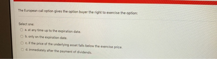 The European call option gives the option buyer the right to exercise the option:
Select one:
a. at any time up to the expiration date.
O b. only on the expiration date.
c. if the price of the underlying asset falls below the exercise price.
O d. immediately after the payment of dividends.