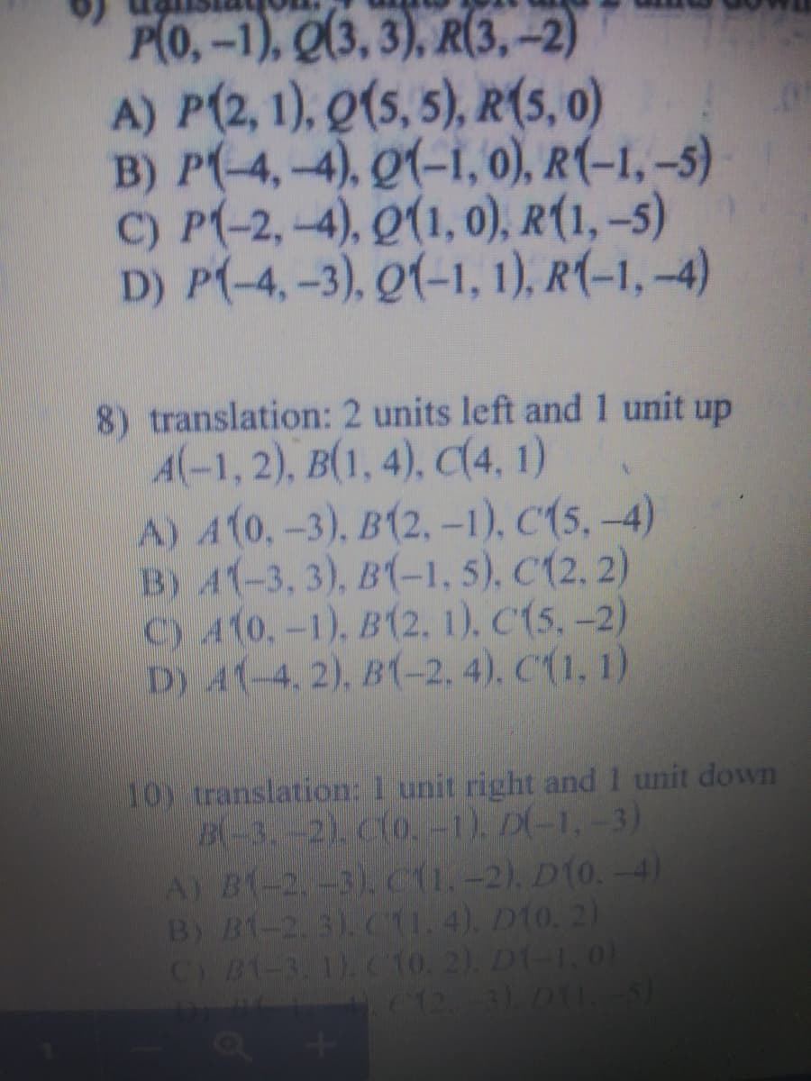 P(0,-1), Q(3, 3), R(3,-2)
A) P(2, 1), Q(5, 5), R(5, 0)
B) P(-4,-4), Q(-1, 0), R(-1, –5)
C) P(-2,-4), Q(1, 0), R(1, –s)
D) P(-4, -3), Q(-1, 1), R(-1, –4)
8) translation: 2 units left and1 unit up
A(-1, 2), B(1, 4), C(4, 1)
A) A(0,-3), B(2, -1), C(5, -4)
B) A(-3, 3), B(-1, 5), C(2, 2)
C) A10.-1), B(2, 1), C(5,-2)
D) A1-4, 2), B(-2, 4), C(1, 1)
10) translation: 1 unit right and 1 unit down
B-3.-2). Clo.-1), D(-1,-3)
A) B-2-3), C1.-2). D(0. -4)
B) B1-2. 3). CI. 4). D10, 2)
C) B1-3. 1). C10. 2). D1-1.01
C12-3)D1.5)
