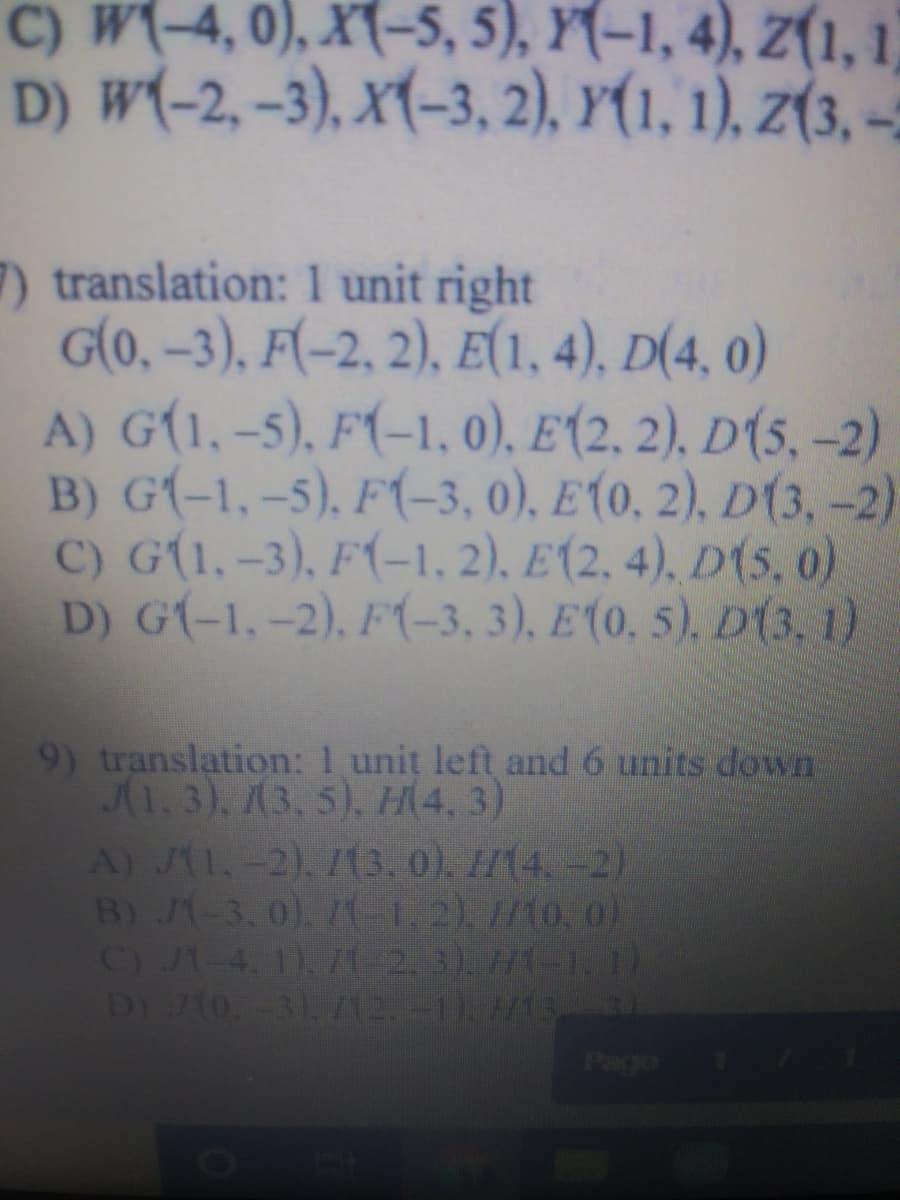 C) W(-4, 0), X(-5, 5), Y(-1, 4), Z(1, 1)
D) w(-2, -3), X(-3, 2), Y(1, 1), Z(3, -
7) translation: 1 unit right
G(0, –3), F(-2, 2), E(1, 4), D(4, 0)
A) G(1, -5), F(-1, 0), E(2, 2), D(5, -2)
B) G(-1,-5), F(-3, 0), E(0, 2), D(3, –-2)
C) G(1,-3), F(-1, 2), E(2, 4), D(5, o)
D) G(-1,-2), F(-3, 3), E(0. 5). D(3, 1)
9) translation: 1 unit left and 6 units down
1.3), (3, 5), H\4, 3)
A) JA1,-2). I3.0). 1/14.-2)
B) J-3.0)1-12).7/10. o)
C) J1-4. 1)/1-2.3) H1-)
D 1o-3). 712.-11. 7S
Page
