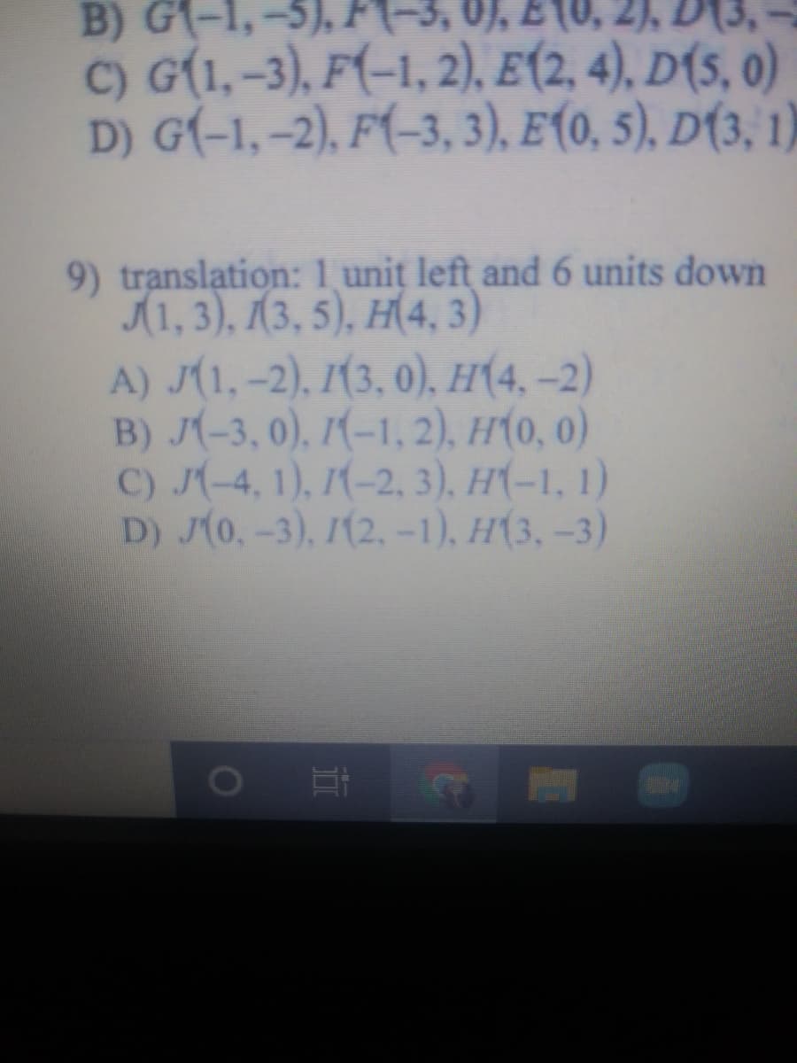 2), D
B) G(-1,
C) G(1, -3), F(-1, 2)., E(2, 4), D(5, 0)
D) G(-1, -2), F(-3, 3), E(0, 5), D(3, 1)
9) translation: 1 unit left and 6 units down
(1, 3), (3, 5), H(4, 3)
A) J(1, -2), 1(3. 0). H(4, -2)
B) J(-3, 0), 1(-1, 2), H(0, 0)
C) J(-4, 1), 1(-2, 3), H(-1, 1)
D) J(0,-3), 1(2,-1), H(3, -3)
