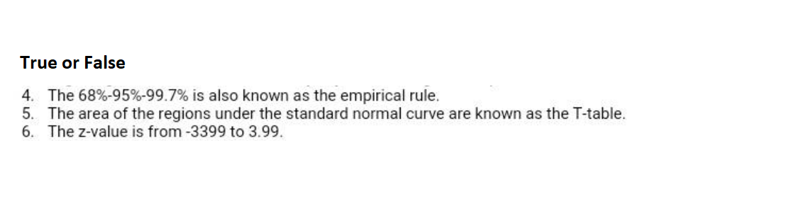 True or False
4. The 68%-95%-99.7% is also known as the empirical rule.
5. The area of the regions under the standard normal curve are known as the T-table.
6. The z-value is from -3399 to 3.99.
