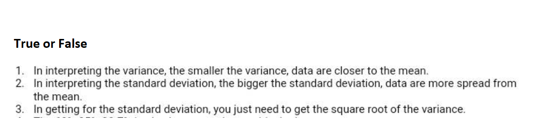 True or False
1. In interpreting the variance, the smaller the variance, data are closer to the mean.
2. In interpreting the standard deviation, the bigger the standard deviation, data are more spread from
the mean.
3. In getting for the standard deviation, you just need to get the square root of the variance.
