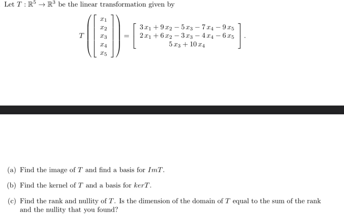 Let T: R5 R³ be the linear transformation given by
X1
x2
T
x3
=
x4
3x19x25x37x4-9x5
2x16x23x3 - 4x4 - 6x5
5x3 + 10x4
X5
(a) Find the image of T and find a basis for ImT.
(b) Find the kernel of T and a basis for kerT.
(c) Find the rank and nullity of T. Is the dimension of the domain of T equal to the sum of the rank
and the nullity that you found?