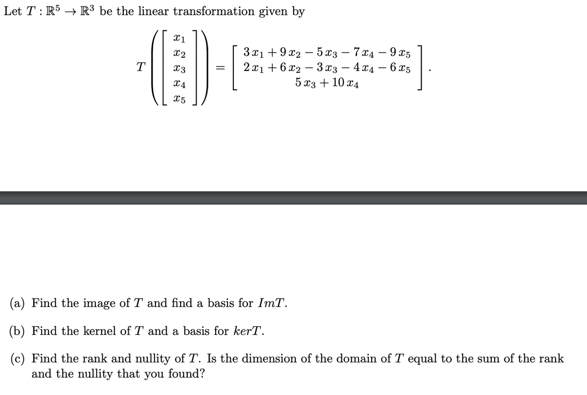 Let T: R5 R³ be the linear transformation given by
x1
x2
3x19x25x3 — 7x4
9x5
T
x3
=
x4
2x16x23x3 - 4x4
5x3 + 10x4
65
X5
(a) Find the image of T and find a basis for ImT.
(b) Find the kernel of T and a basis for kerT.
(c) Find the rank and nullity of T. Is the dimension of the domain of T equal to the sum of the rank
and the nullity that you found?