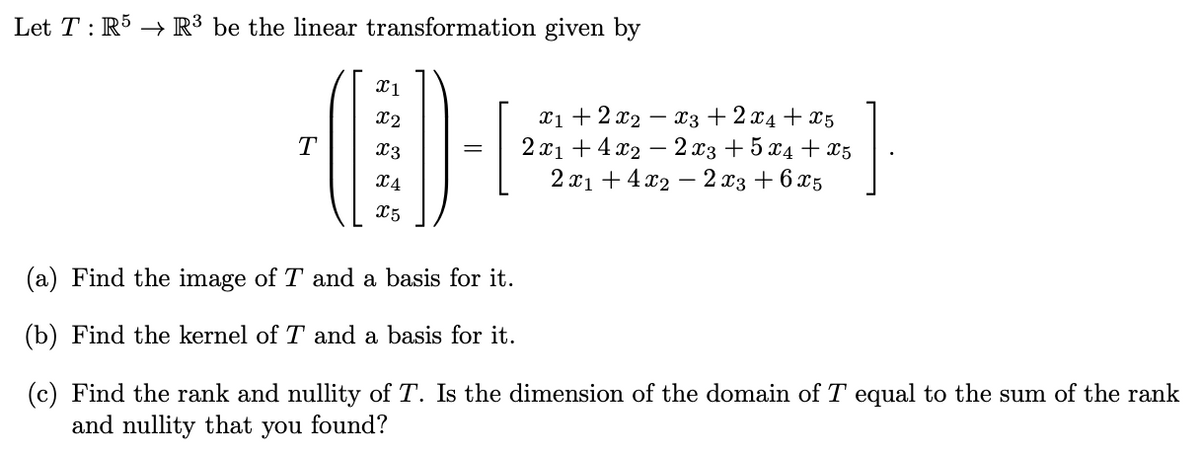 Let TR5 R³ be the linear transformation given by
X1
x2
T
x3
x4
X5
x1 + 2x2 x3 + 2x4x5
2x14x22x3 + 5x4 + x5
2x14x22x3 + 6x5
(a) Find the image of T and a basis for it.
(b) Find the kernel of T and a basis for it.
(c) Find the rank and nullity of T. Is the dimension of the domain of T equal to the sum of the rank
and nullity that you found?