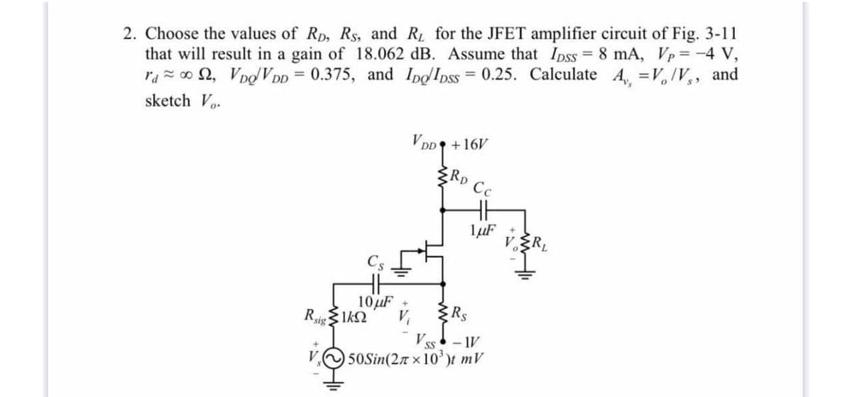 2. Choose the values of Rp, Rs, and R for the JFET amplifier circuit of Fig. 3-11
that will result in a gain of 18.062 dB. Assume that Ipss = 8 mA, Vp = -4 V,
and
%3D
%3D
razo 2, VooV DD = 0.375, and IpoIpss = 0.25. Calculate A =V,IV,
sketch Vo.
VDD +16V
ŽRD
Cc
10uF
Rsig
1kQ
- 1V
SS
50Sin(2n x 10')t mV

