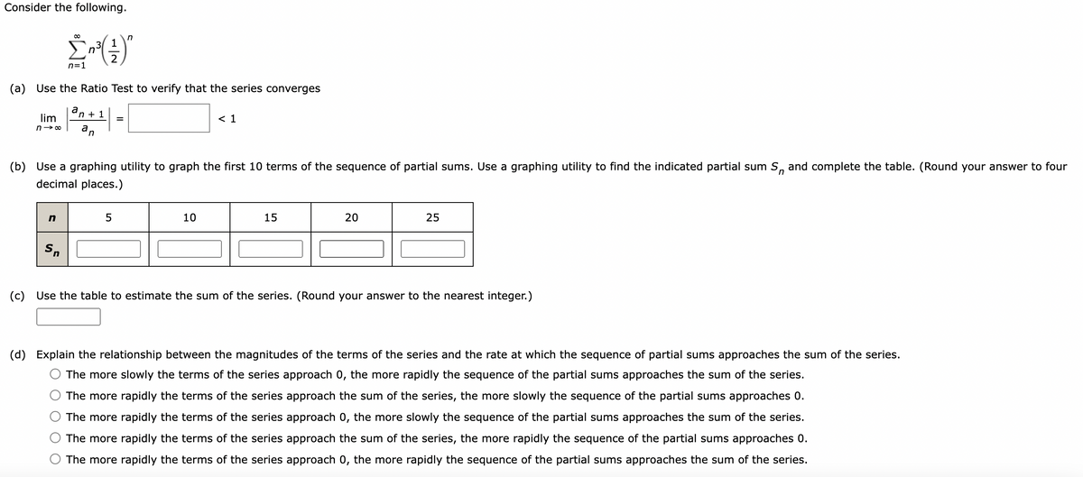 Consider the following.
Σ²²³(²-)²
n=1
(a) Use the Ratio Test to verify that the series converges
n
a
lim
n→∞ an
Sn
n+ 1
n
=
n
(b) Use a graphing utility to graph the first 10 terms of the sequence of partial sums. Use a graphing utility to find the indicated partial sum S, and complete the table. (Round your answer to four
decimal places.)
< 1
10
15
20
25
(c) Use the table to estimate the sum of the series. (Round your answer to the nearest integer.)
(d) Explain the relationship between the magnitudes of the terms of the series and the rate at which the sequence of partial sums approaches the sum of the series.
The more slowly the terms of the series approach 0, the more rapidly the sequence of the partial sums approaches the sum of the series.
The more rapidly the terms of the series approach the sum of the series, the more slowly the sequence of the partial sums approaches 0.
The more rapidly the terms of the series approach 0, the more slowly the sequence of the partial sums approaches the sum of the series.
The more rapidly the terms of the series approach the sum of the series, the more rapidly the sequence of the partial sums approaches 0.
The more rapidly the terms of the series approach 0, the more rapidly the sequence of the partial sums approaches the sum of the series.