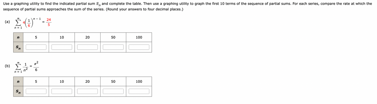 Use a graphing utility to find the indicated partial sum S, and complete the table. Then use a graphing utility to graph the first 10 terms of the sequence of partial sums. For each series, compare the rate at which the
sequence of partial sums approaches the sum of the series. (Round your answers to four decimal places.)
(a)
(b)
Σ. (1)
4
n = 1
Sn
8
n = 1
n
Sn
INF
=
n-1
5
6
5
- 24
=
5
10
10
20
20
50
50
100
100