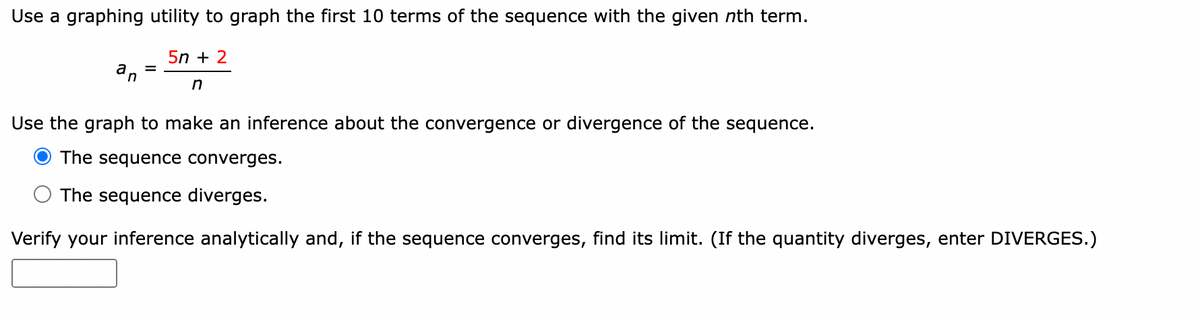 Use a graphing utility to graph the first 10 terms of the sequence with the given nth term.
5n+ 2
an
=
n
Use the graph to make an inference about the convergence or divergence of the sequence.
The sequence converges.
The sequence diverges.
Verify your inference analytically and, if the sequence converges, find its limit. (If the quantity diverges, enter DIVERGES.)