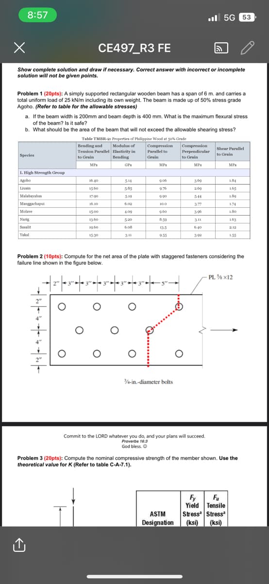 8:57
CE497_R3 FE
Show complete solution and draw if necessary. Correct answer with incorrect or incomplete
solution will not be given points.
Problem 1 (20pts): A simply supported rectangular wooden beam has a span of 6 m. and carries a
total uniform load of 25 kN/m including its own weight. The beam is made up of 50% stress grade
Agoho. (Refer to table for the allowable stresses)
a. If the beam width is 200mm and beam depth is 400 mm. What is the maximum flexural stress
of the beam? Is it safe?
b. What should be the area of the beam that will not exceed the allowable shearing stress?
Species
1. High Strength Group
Agoho
Liusin
Malabayabas
Manggachapui
Molave
Narig
Sasalit
Yakal
2"
Table TMBR-2: Properties of Philippine Wood at 50% Grade
Bending and
Modulus of
Tension Parallel Elasticity in
Compression
Parallel to
to Grain
Bending
Grain
O
MPa
16.40
15.60
17.90
16.10
15.00
13.60
19.60
15.30
GPa
O
5.14
5.85
5.19
6.02
4.09
5.20
6.08
3.11
MPa
9.06
9.76
9.90
10.0
9.60
8.59
13-5
9.55
3/4-in.-diameter bolts
Compression
Perpendicular
to Grain
MPa
O
ASTM
Designation
5G 53
3.69
2.69
5-44
3-77
3-96
3.11
6.40
3-92
Problem 2 (10pts): Compute for the net area of the plate with staggered fasteners considering the
failure line shown in the figure below.
−| 2"″ |¶ 3″ ►¶ 3"″ ►◄ 3″ |¶ 3″ ►¶ 3″ ►| — |
Commit to the LORD whatever you do, and your plans will succeed.
Proverbs 16:3
God bless. Ⓒ
Shear Parallel
to Grain
MPa
1.84
1.65
1.89
1.74
1.80
1.63
2.12
Fy Fu
Yield Tensile
Stress Stress
(ksi) (ksi)
1.55
-PL ¾ x12
Problem 3 (20pts): Compute the nominal compressive strength of the member shown. Use the
theoretical value for K (Refer to table C-A-7.1).