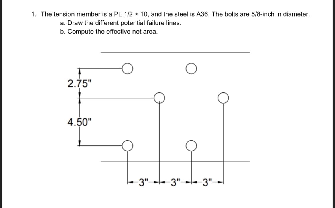 1. The tension member is a PL 1/2 x 10, and the steel is A36. The bolts are 5/8-inch in diameter.
a. Draw the different potential failure lines.
b. Compute the effective net area.
2.75"
4.50"
--3"-
-3"- -3"-