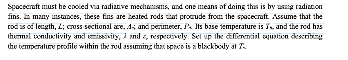 Spacecraft must be cooled via radiative mechanisms, and one means of doing this is by using radiation
fins. In many instances, these fins are heated rods that protrude from the spacecraft. Assume that the
rod is of length, L; cross-sectional are, Ac; and perimeter, Pā. Its base temperature is T, and the rod has
thermal conductivity and emissivity, λ and ɛ, respectively. Set up the differential equation describing
the temperature profile within the rod assuming that space is a blackbody at Ts.