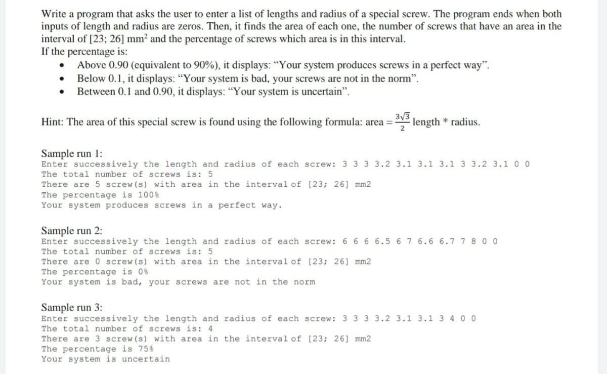 Write a program that asks the user to enter a list of lengths and radius of a special screw. The program ends when both
inputs of length and radius are zeros. Then, it finds the area of each one, the number of screws that have an area in the
interval of [23; 26] mm² and the percentage of screws which area is in this interval.
If the percentage is:
Above 0.90 (equivalent to 90%), it displays: “Your system produces screws in a perfect way".
Below 0.1, it displays: “Your system is bad, your screws are not in the norm".
Between 0.1 and 0.90, it displays: “Your system is uncertain".
3/3
Hint: The area of this special screw is found using the following formula: area =
length
* radius.
2
Sample run 1:
Enter successively the length and radius of each screw: 3 3 3 3.2 3.1 3.1 3.1 3 3.2 3.100
The total number of screws is: 5
There are 5 screw (s) with area in the interval of [23; 26] mm2
The percentage is 100%
Your system produces screws in a perfect way.
Sample run 2:
Enter successively the length and radius of each screw: 6 6 6 6.5 67 6.6 6.77 8 0 0
The total number of screws is: 5
There are 0 screw (s) with area in the interval of [23; 26] mm2
The percentage is 0%
Your system is bad, your screws are not in the norm
Sample run 3:
Enter successively the length and radius of each screw: 3 3 3 3.2 3.1 3.1 3 4 0 0
The total number of screws is: 4
There are 3 screw(s) with area in the interval of [23; 26] mm2
The percentage is 75%
Your system is uncertain
