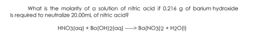 What is the molarity of a solution of nitric acid if 0.216 g of barium hydroxide
is required to neutralize 20.00mL of nitric acid?
HNO3(aq) + Ba(OH)2(aq) -----> Ba(NO3)2 + H2O(1)
