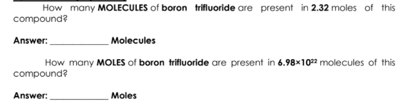 How many MOLECULES of boron trifluoride are present in 2.32 moles of this
compound?
Answer:
Molecules
How many MOLES of boron trifluoride are present in 6.98×1022 molecules of this
compound?
Answer:
Moles
