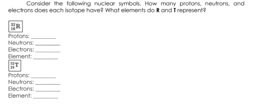 Consider the following nuclear symbols. How many protons, neutrons, and
electrons does each isotope have? What elements do R and T represent?
Protons:
Neutrons:
Electrons:
Element:
52
24
Protons:
Neutrons:
Electrons:
Element:
