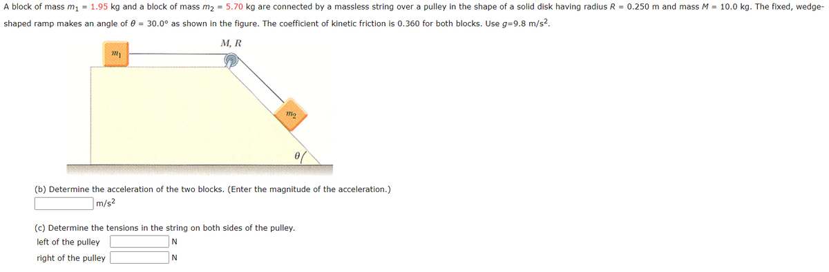 A block of mass m, = 1.95 kg and a block of mass m, = 5.70 kg are connected by a massless string over a pulley in the shape of a solid disk having radius R = 0.250 m and mass M = 10.0 kg. The fixed, wedge-
shaped ramp makes an angle of e = 30.0° as shown in the figure. The coefficient of kinetic friction is 0.360 for both blocks. Use g=9.8 m/s2.
М, R
(b) Determine the acceleration of the two blocks. (Enter the magnitude of the acceleration.)
m/s2
(c) Determine the tensions in the string on both sides of the pulley.
left of the pulley
N
right of the pulley
N
