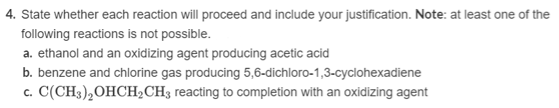 4. State whether each reaction will proceed and include your justification. Note: at least one of the
following reactions is not possible.
a. ethanol and an oxidizing agent producing acetic acid
b. benzene and chlorine gas producing 5,6-dichloro-1,3-cyclohexadiene
c. C(CH3)2OHCH2CH3 reacting to completion with an oxidizing agent