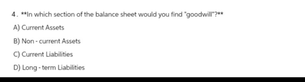 4. **In which section of the balance sheet would you find "goodwill"?**
A) Current Assets
B) Non-current Assets
C) Current Liabilities
D) Long-term Liabilities