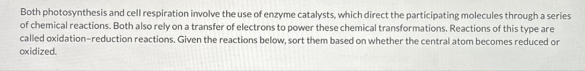 Both photosynthesis and cell respiration involve the use of enzyme catalysts, which direct the participating molecules through a series
of chemical reactions. Both also rely on a transfer of electrons to power these chemical transformations. Reactions of this type are
called oxidation-reduction reactions. Given the reactions below, sort them based on whether the central atom becomes reduced or
oxidized.