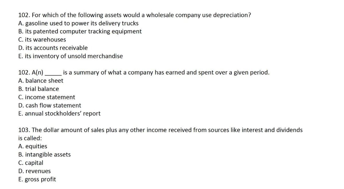 102. For which of the following assets would a wholesale company use depreciation?
A. gasoline used to power its delivery trucks
B. its patented computer tracking equipment
C. its warehouses
D. its accounts receivable
E. its inventory of unsold merchandise
102. A(n)
A. balance sheet
B. trial balance
is a summary of what a company has earned and spent over a given period.
C. income statement
D. cash flow statement
E. annual stockholders' report
103. The dollar amount of sales plus any other income received from sources like interest and dividends
is called:
A. equities
B. intangible assets
C. capital
D. revenues
E. gross profit