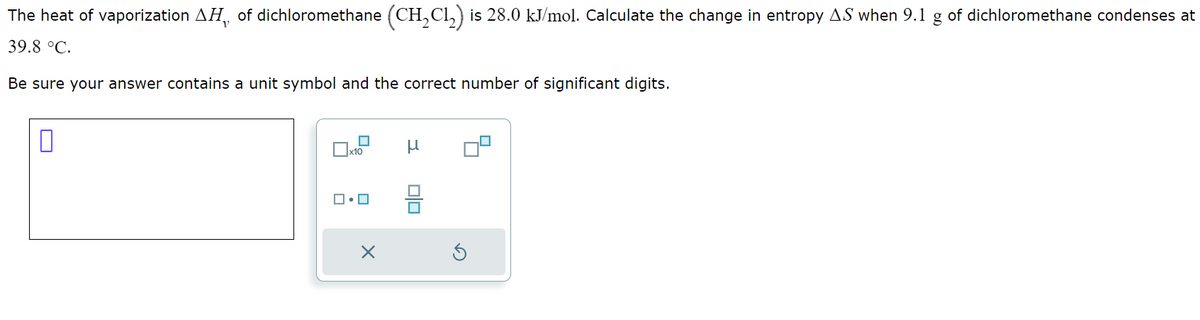 The heat of vaporization AH, of dichloromethane (CH2Cl2) is 28.0 kJ/mol. Calculate the change in entropy AS when 9.1 g of dichloromethane condenses at
39.8 °C.
Be sure your answer contains a unit symbol and the correct number of significant digits.
n
μ