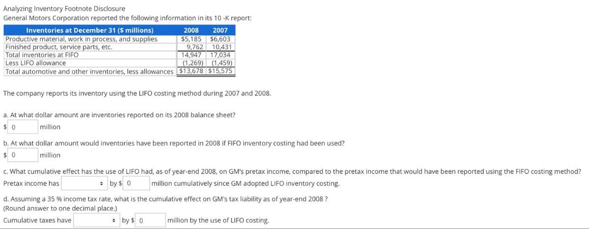 Analyzing Inventory Footnote Disclosure
General Motors Corporation reported the following information in its 10-K report:
Inventories at December 31 ($ millions)
Productive material, work in process, and supplies
Finished product, service parts, etc.
Total inventories at FIFO
Less LIFO allowance
2008
$5,185
2007
$6,603
9,762 10,431
14,947 17,034
(1,269)
(1,459)
Total automotive and other inventories, less allowances $13,678 |$15,575 |
The company reports its inventory using the LIFO costing method during 2007 and 2008.
a. At what dollar amount are inventories reported on its 2008 balance sheet?
$ 0
million
b. At what dollar amount would inventories have been reported in 2008 if FIFO inventory costing had been used?
$ 0
million
c. What cumulative effect has the use of LIFO had, as of year-end 2008, on GM's pretax income, compared to the pretax income that would have been reported using the FIFO costing method?
Pretax income has
million cumulatively since GM adopted LIFO inventory costing.
by $ 0
d. Assuming a 35 % income tax rate, what is the cumulative effect on GM's tax liability as of year-end 2008 ?
(Round answer to one decimal place.)
Cumulative taxes have
by $0
million by the use of LIFO costing.