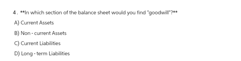 4. **In which section of the balance sheet would you find "goodwill"?**
A) Current Assets
B) Non-current Assets
C) Current Liabilities
D) Long-term Liabilities