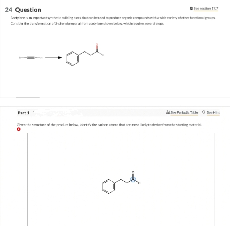 24 Question
See section 17.7
Acetylene is an important synthetic building block that can be used to produce organic compounds with a wide variety of other functional groups.
Consider the transformation of 3-phenylpropanal from acetylene shown below, which requires several steps.
Part 1
Jal See Periodic Table See Hint
Given the structure of the product below, identify the carbon atoms that are most likely to derive from the starting material.