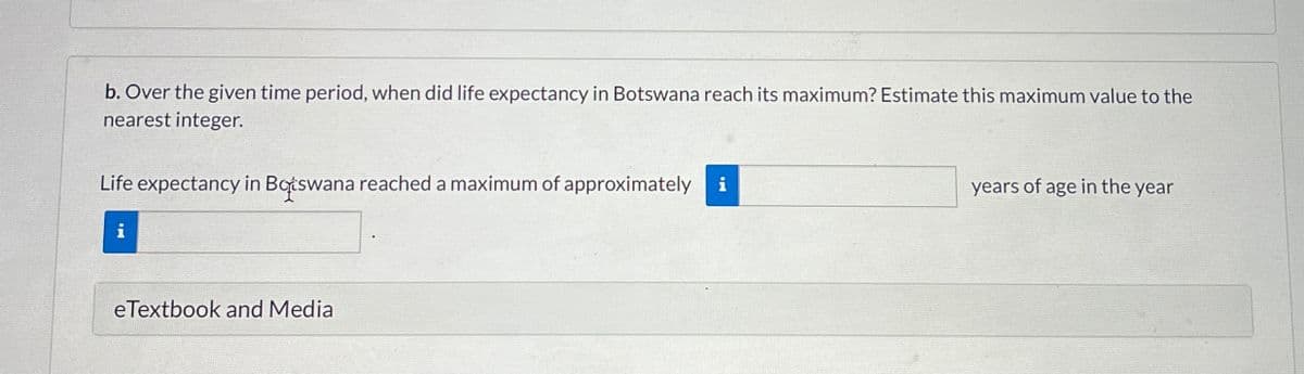 b. Over the given time period, when did life expectancy in Botswana reach its maximum? Estimate this maximum value to the
nearest integer.
Life expectancy in Botswana reached a maximum of approximately i
years of age in the year
eTextbook and Media