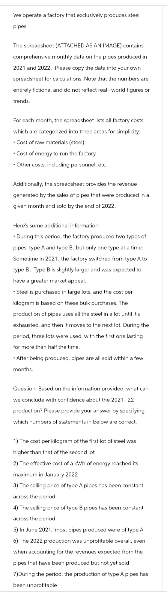 We operate a factory that exclusively produces steel
pipes.
The spreadsheet (ATTACHED AS AN IMAGE) contains
comprehensive monthly data on the pipes produced in
2021 and 2022. Please copy the data into your own
spreadsheet for calculations. Note that the numbers are
entirely fictional and do not reflect real-world figures or
trends.
For each month, the spreadsheet lists all factory costs,
which are categorized into three areas for simplicity:
• Cost of raw materials (steel)
Cost of energy to run the factory
Other costs, including personnel, etc.
Additionally, the spreadsheet provides the revenue
generated by the sales of pipes that were produced in a
given month and sold by the end of 2022.
Here's some additional information:
⚫During this period, the factory produced two types of
pipes: type A and type B, but only one type at a time:
Sometime in 2021, the factory switched from type A to
type B. Type B is slightly larger and was expected to
have a greater market appeal.
⚫Steel is purchased in large lots, and the cost per
kilogram is based on these bulk purchases. The
production of pipes uses all the steel in a lot until it's
exhausted, and then it moves to the next lot. During the
period, three lots were used, with the first one lasting
for more than half the time.
•After being produced, pipes are all sold within a few
months.
Question: Based on the information provided, what can
we conclude with confidence about the 2021 - 22
production? Please provide your answer by specifying
which numbers of statements in below are correct.
1) The cost per kilogram of the first lot of steel was
higher than that of the second lot
2) The effective cost of a kWh of energy reached its
maximum in January 2022
3) The selling price of type A pipes has been constant
across the period
4) The selling price of type B pipes has been constant
across the period
5) In June 2021, most pipes produced were of type A
6) The 2022 production was unprofitable overall, even
when accounting for the revenues expected from the
pipes that have been produced but not yet sold
7)During the period, the production of type A pipes has
been unprofitable