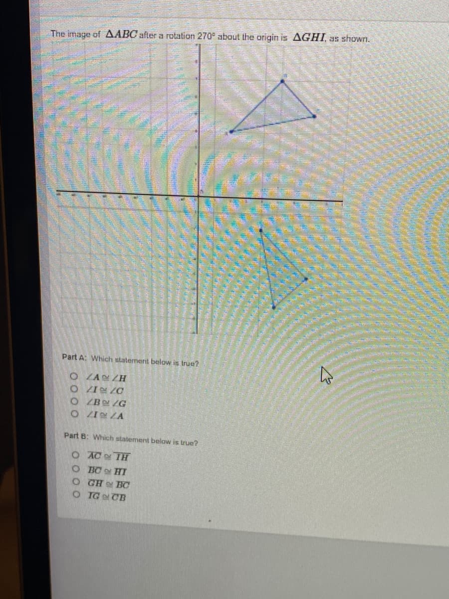 The image of AABC after a rotation 270 about the origin is AGHI, as shown.
Part A: Which statement below is true?
O ZAN ZH
O ZBN /G
O ZI ZA
Part B: Which statement below is true?
O AC TH
O BC HI
GHe BC
OTGCB
