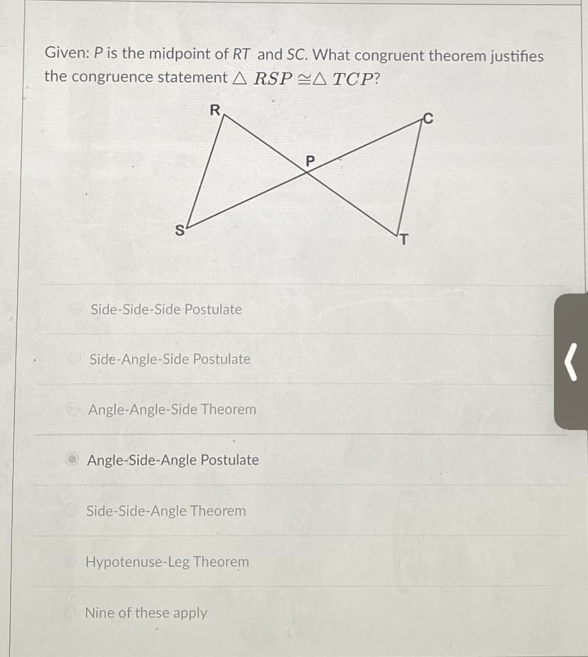 Given: P is the midpoint of RT and SC. What congruent theorem justifies
the congruence statement A RSP CA TCP?
R
P.
Side-Side-Side Postulate
Side-Angle-Side Postulate
Angle-Angle-Side Theorem
O Angle-Side-Angle Postulate
Side-Side-Angle Theorem
Hypotenuse-Leg Theorem
Nine of these apply
