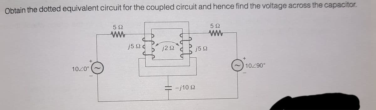 Obtain the dotted equivalent circuit for the coupled circuit and hence find the voltage across the capacitor.
5Ω
5Ω
j5 2 d
j2 2
j5Q
1020°
10290°
= -j10 Q
