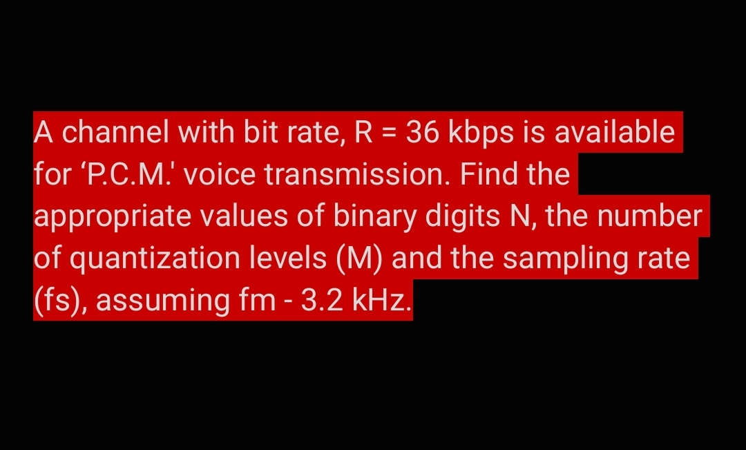 A channel with bit rate, R = 36 kbps is available
for 'P.C.M. voice transmission. Find the
appropriate values of binary digits N, the number
of quantization levels (M) and the sampling rate
(fs), assuming fm - 3.2 kHz.
