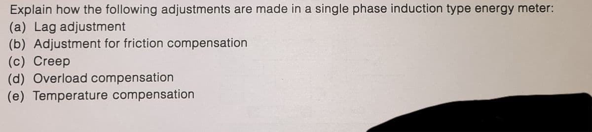 Explain how the following adjustments are made in a single phase induction type energy meter:
(a) Lag adjustment
(b) Adjustment for friction compensation
(c) Creep
(d) Overload compensation
(e) Temperature compensation
