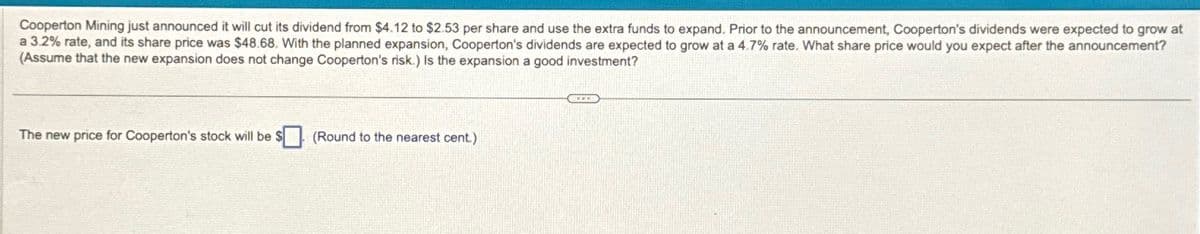 Cooperton Mining just announced it will cut its dividend from $4.12 to $2.53 per share and use the extra funds to expand. Prior to the announcement, Cooperton's dividends were expected to grow at
a 3.2% rate, and its share price was $48.68. With the planned expansion, Cooperton's dividends are expected to grow at a 4.7% rate. What share price would you expect after the announcement?
(Assume that the new expansion does not change Cooperton's risk.) Is the expansion a good investment?
The new price for Cooperton's stock will be $
(Round to the nearest cent.)