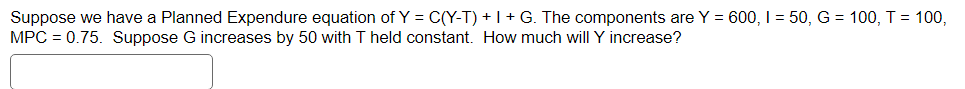 Suppose we have a Planned Expendure equation of Y = C(Y-T) + I + G. The components are Y = 600, 1 = 50, G = 100, T = 100,
MPC = 0.75. Suppose G increases by 50 with T held constant. How much will Y increase?