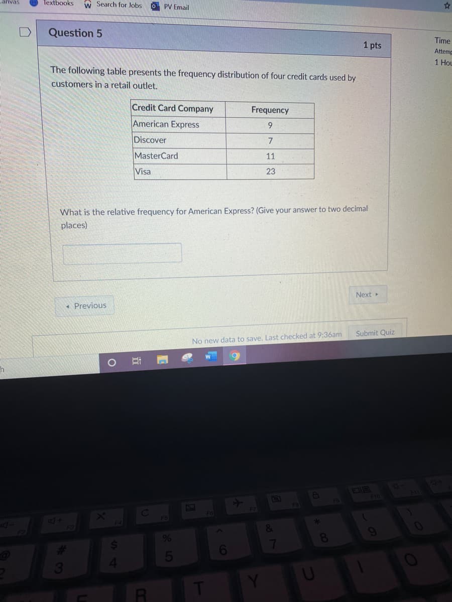 anvas
Textbooks
w Search for Jobs
O PV Email
Question 5
1 pts
Time
Attemr
The following table presents the frequency distribution of four credit cards used by
1 HoL
customers in a retail outlet.
Credit Card Company
Frequency
American Express
9.
Discover
MasterCard
11
Visa
23
What is the relative frequency for American Express? (Give your answer to two decimal
places)
Next
* Previous
No new data to save. Last checked at 9:36am
Submit Quiz
F10
F11
F8
F9
F6
F3
&
24
%
8
%23
6
7
T
