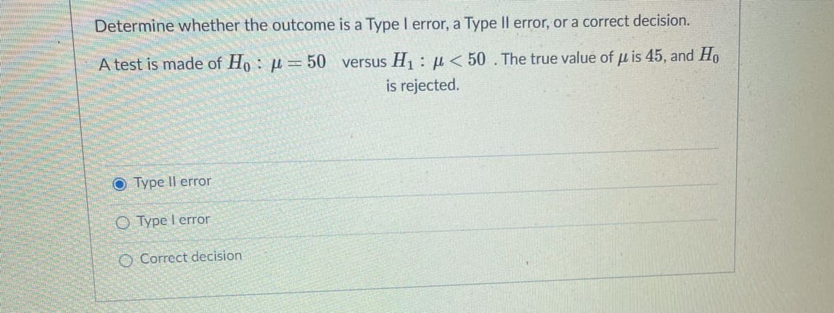 Determine whether the outcome is a Type I error, a Type Il error, or a correct decision.
A test is made of Ho: µ=50 versus H1:µ< 50 . The true value
uis 45, and Ho
is rejected.
O Type Il error
O Type I error
O Correct decision
